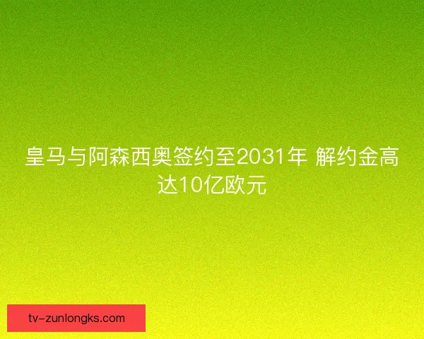 皇马与阿森西奥签约至2031年 解约金高达10亿欧元