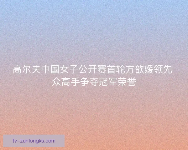 高尔夫中国女子公开赛首轮方歆媛领先 众高手争夺冠军荣誉