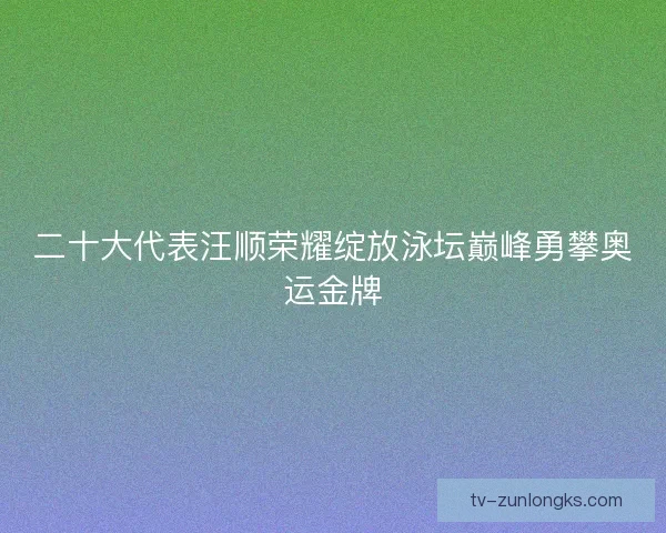 二十大代表汪顺荣耀绽放泳坛巅峰勇攀奥运金牌