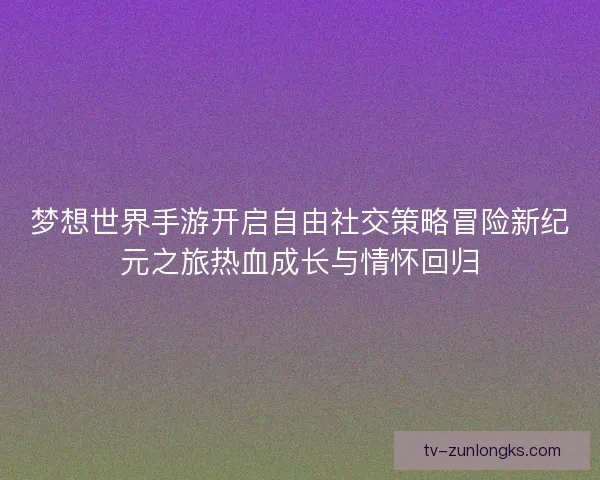 梦想世界手游开启自由社交策略冒险新纪元之旅热血成长与情怀回归