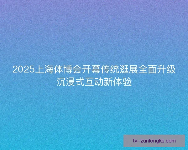 2025上海体博会开幕传统逛展全面升级沉浸式互动新体验